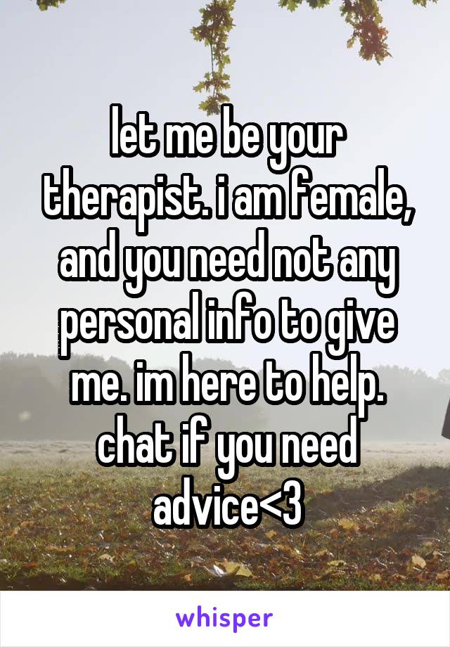 let me be your therapist. i am female, and you need not any personal info to give me. im here to help. chat if you need advice<3