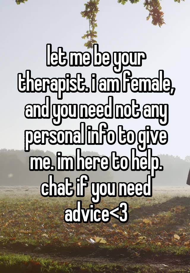 let me be your therapist. i am female, and you need not any personal info to give me. im here to help. chat if you need advice<3