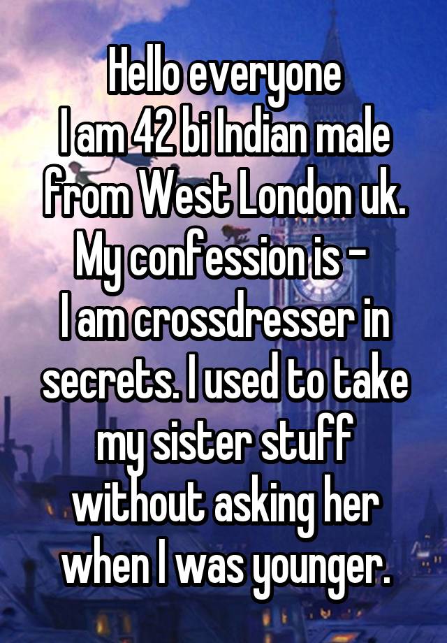 Hello everyone
I am 42 bi Indian male from West London uk. My confession is - 
I am crossdresser in secrets. I used to take my sister stuff without asking her when I was younger.