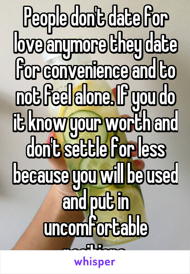 People don't date for love anymore they date for convenience and to not feel alone. If you do it know your worth and don't settle for less because you will be used and put in uncomfortable positions.