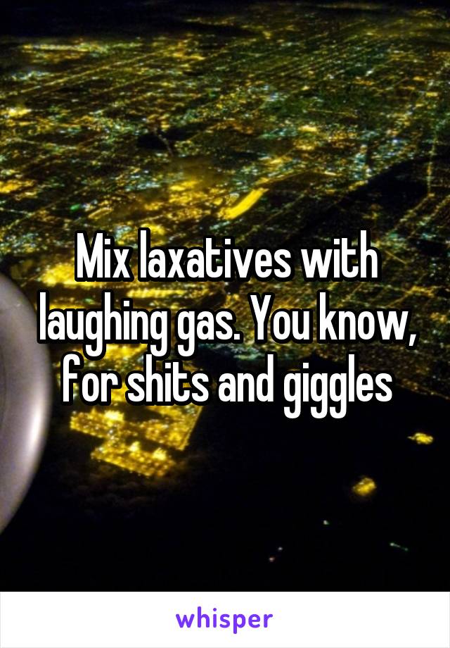 Mix laxatives with laughing gas. You know, for shits and giggles