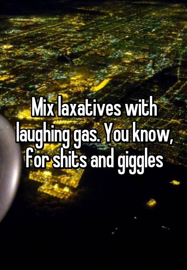 Mix laxatives with laughing gas. You know, for shits and giggles