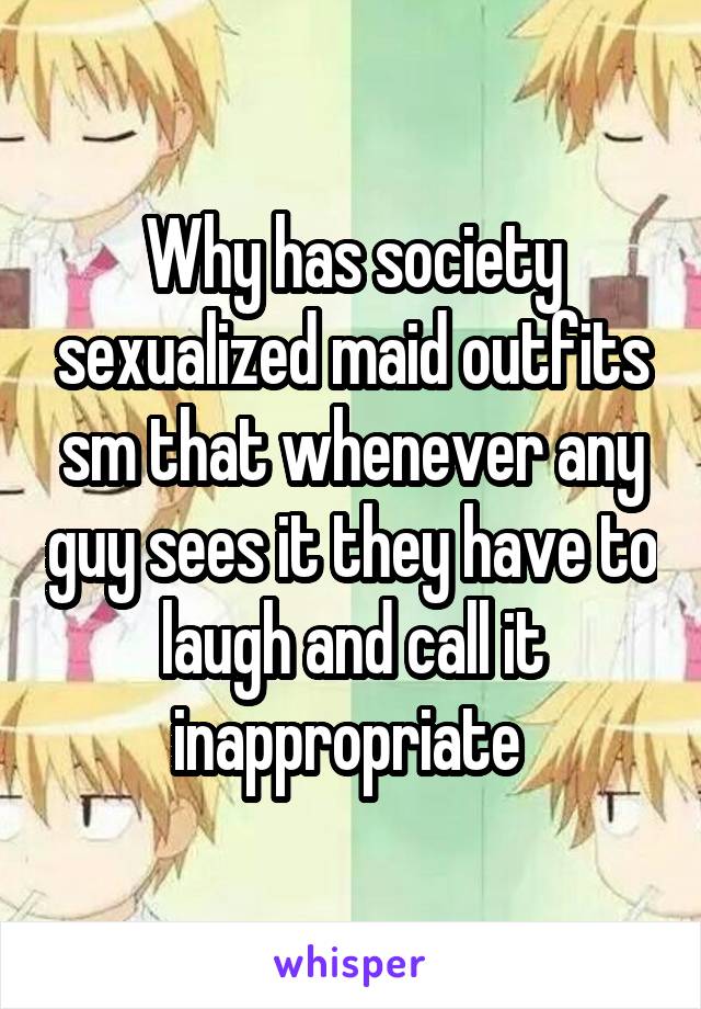 Why has society sexualized maid outfits sm that whenever any guy sees it they have to laugh and call it inappropriate 