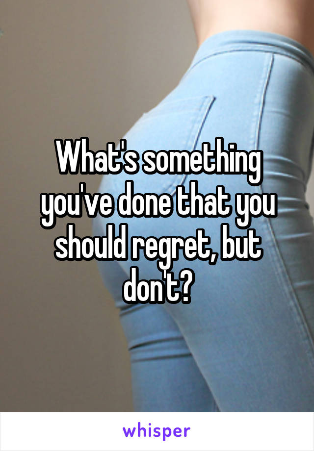 What's something you've done that you should regret, but don't?