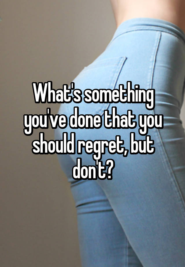 What's something you've done that you should regret, but don't?