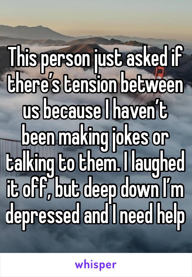 This person just asked if there’s tension between us because I haven’t been making jokes or talking to them. I laughed it off, but deep down I’m depressed and I need help 