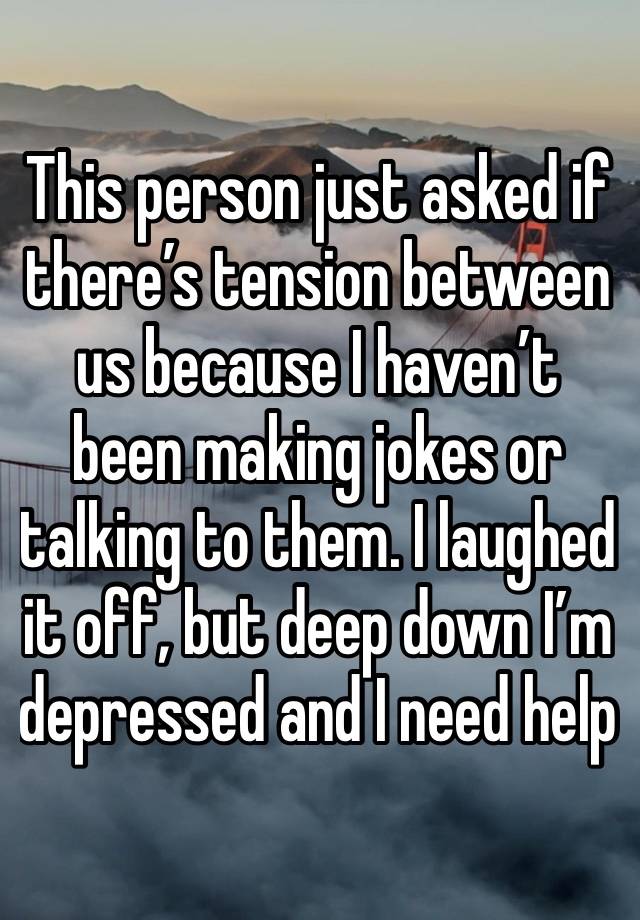 This person just asked if there’s tension between us because I haven’t been making jokes or talking to them. I laughed it off, but deep down I’m depressed and I need help 