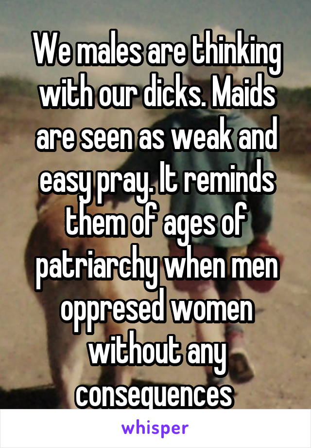 We males are thinking with our dicks. Maids are seen as weak and easy pray. It reminds them of ages of patriarchy when men oppresed women without any consequences 