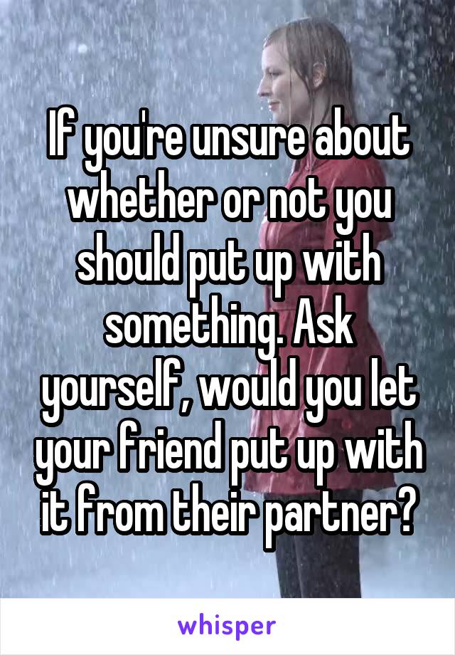 If you're unsure about whether or not you should put up with something. Ask yourself, would you let your friend put up with it from their partner?