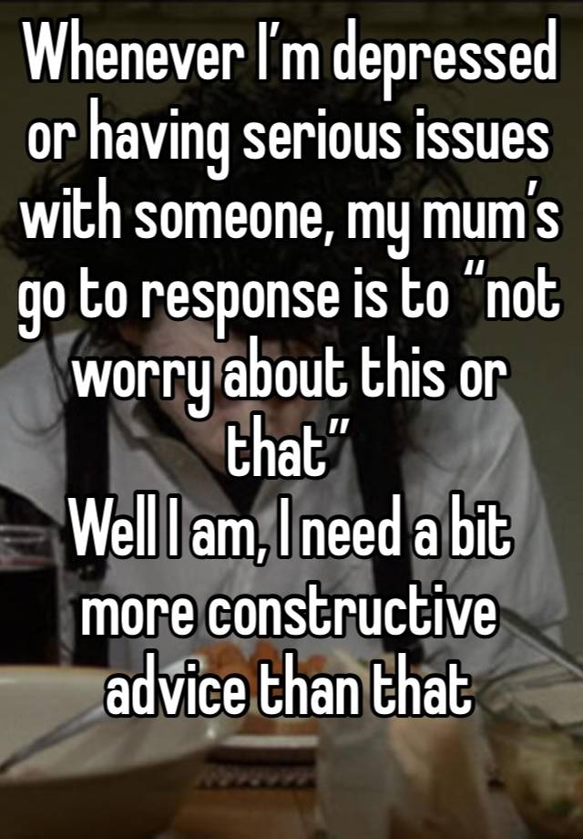 Whenever I’m depressed or having serious issues with someone, my mum’s go to response is to “not worry about this or that”
Well I am, I need a bit more constructive advice than that
