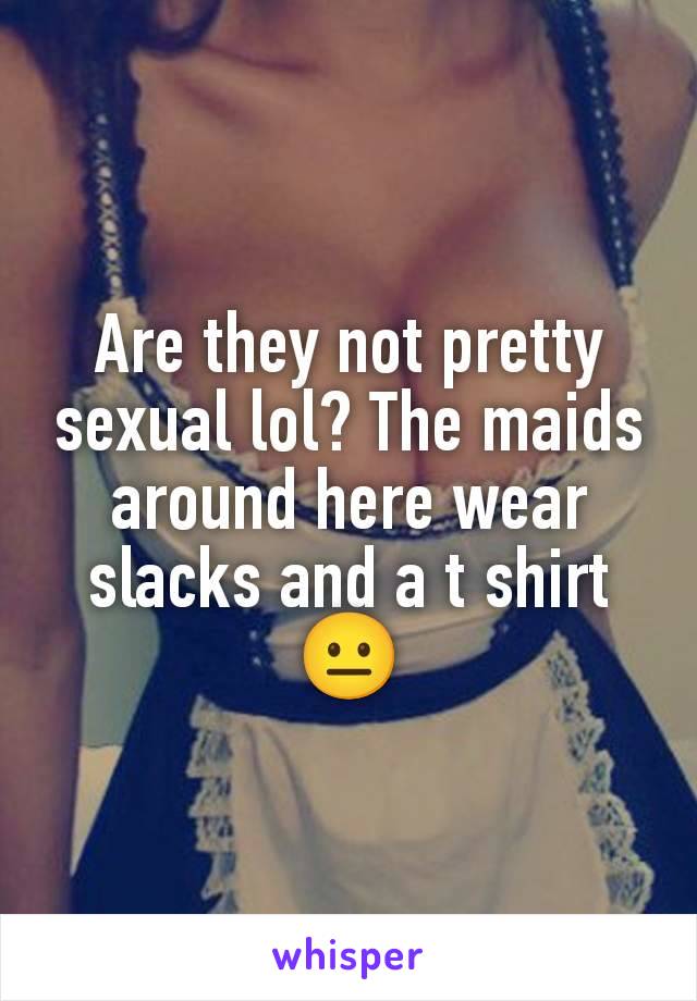 Are they not pretty sexual lol? The maids around here wear slacks and a t shirt 😐