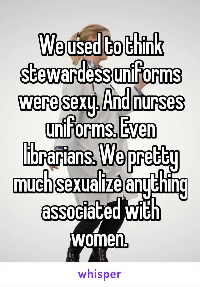 We used to think stewardess uniforms were sexy. And nurses uniforms. Even librarians. We pretty much sexualize anything associated with women. 