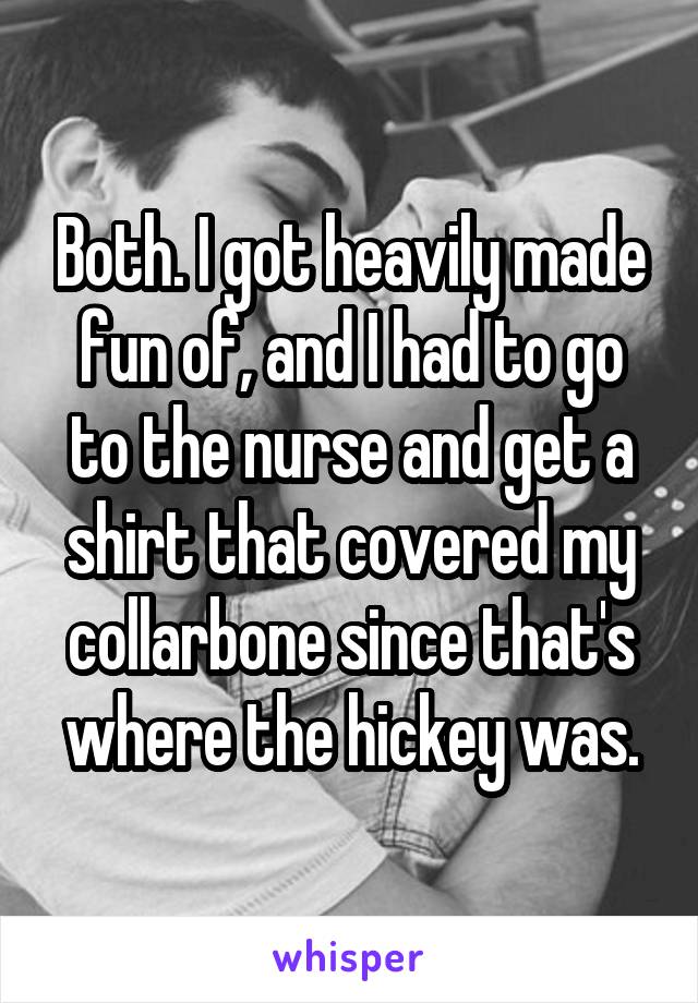 Both. I got heavily made fun of, and I had to go to the nurse and get a shirt that covered my collarbone since that's where the hickey was.