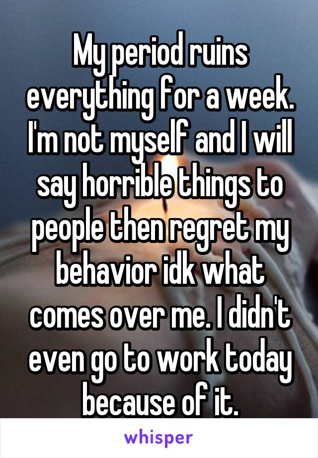 My period ruins everything for a week. I'm not myself and I will say horrible things to people then regret my behavior idk what comes over me. I didn't even go to work today because of it.