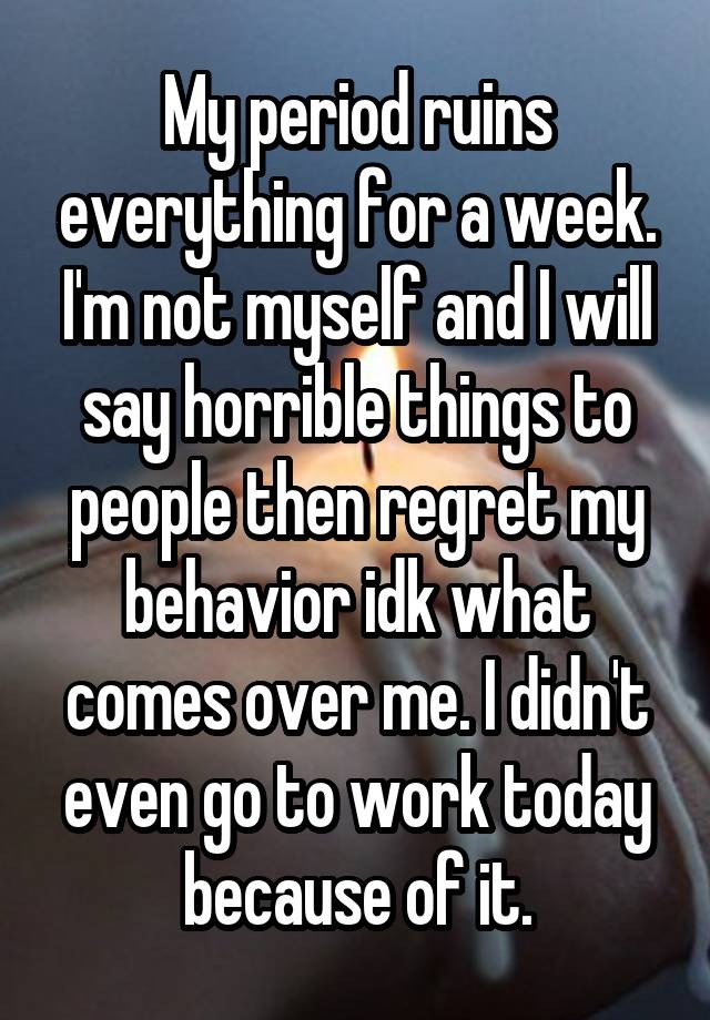 My period ruins everything for a week. I'm not myself and I will say horrible things to people then regret my behavior idk what comes over me. I didn't even go to work today because of it.