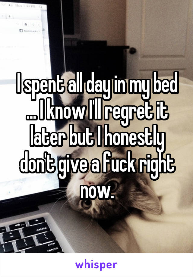 I spent all day in my bed ... I know I'll regret it later but I honestly don't give a fuck right now.