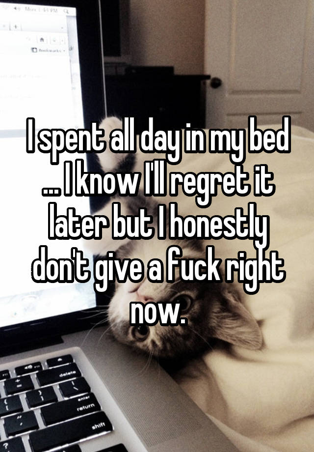 I spent all day in my bed ... I know I'll regret it later but I honestly don't give a fuck right now.