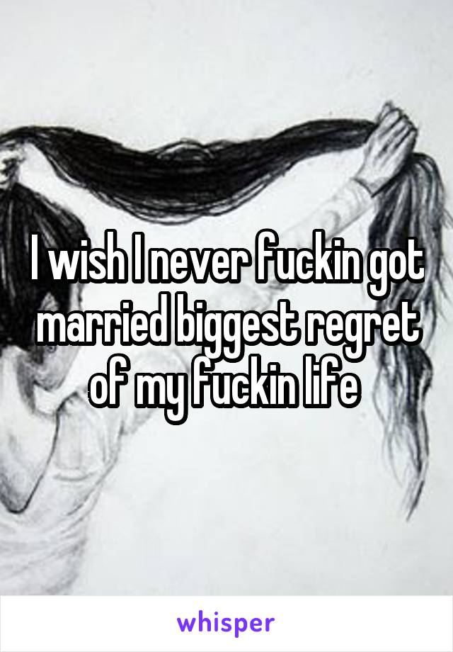 I wish I never fuckin got married biggest regret of my fuckin life 