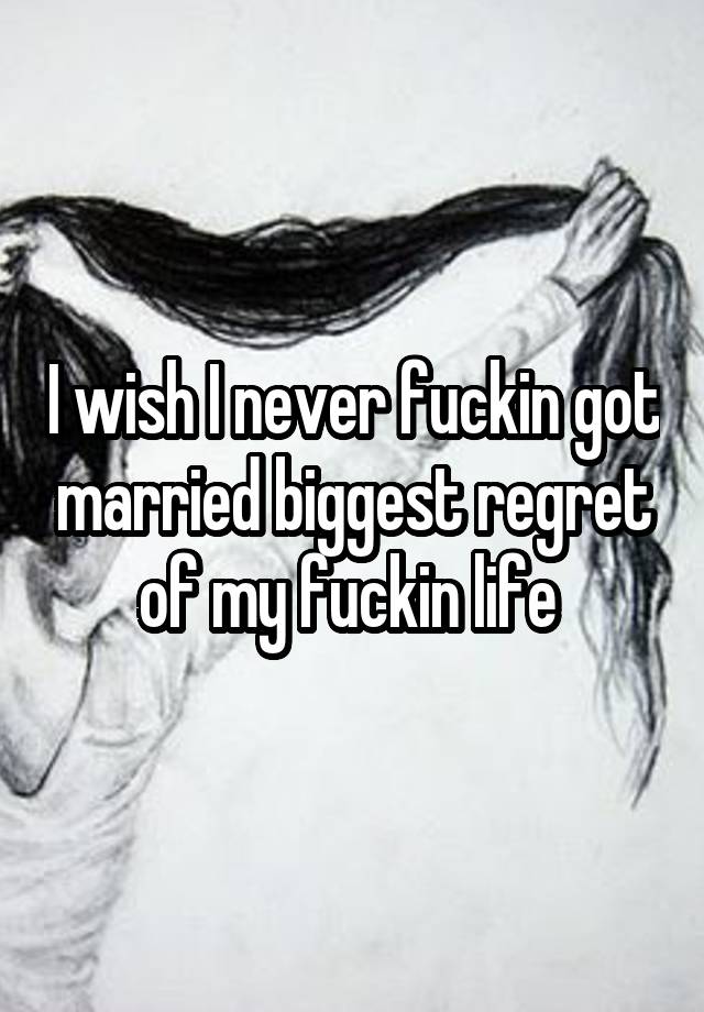 I wish I never fuckin got married biggest regret of my fuckin life 