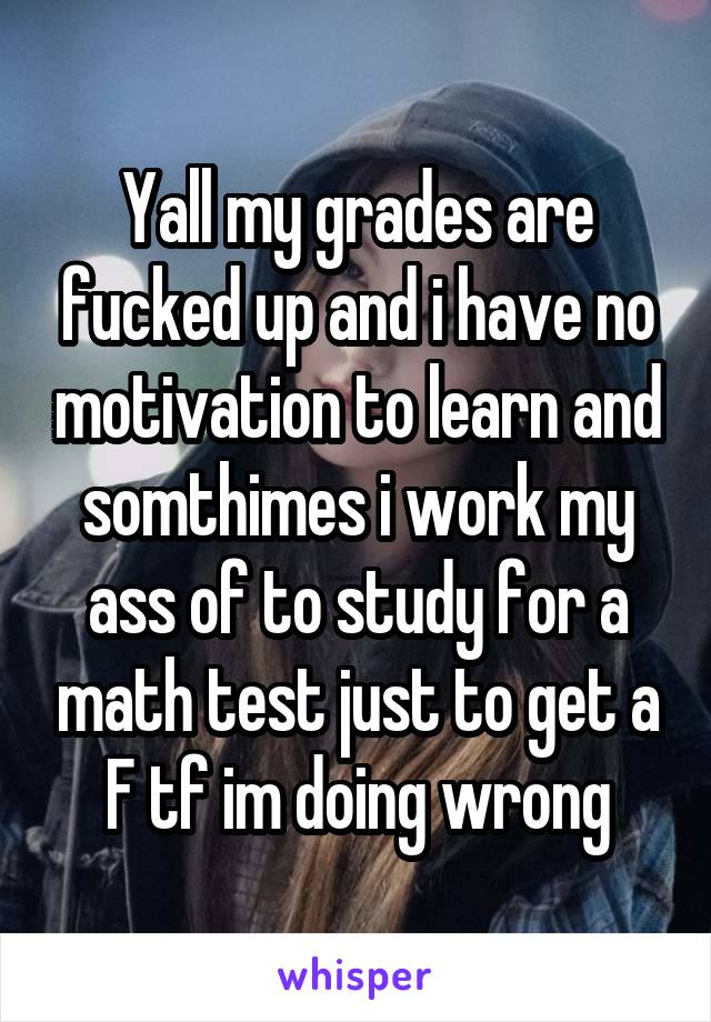 Yall my grades are fucked up and i have no motivation to learn and somthimes i work my ass of to study for a math test just to get a F tf im doing wrong