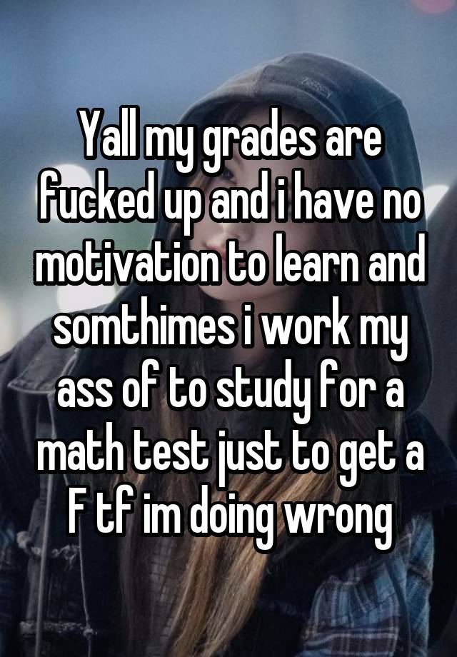 Yall my grades are fucked up and i have no motivation to learn and somthimes i work my ass of to study for a math test just to get a F tf im doing wrong