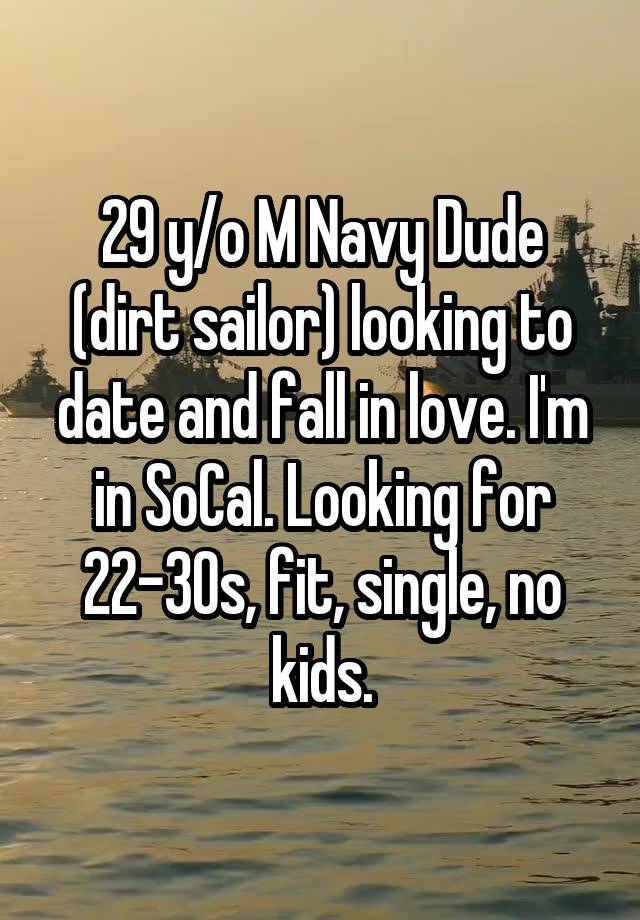 29 y/o M Navy Dude (dirt sailor) looking to date and fall in love. I'm in SoCal. Looking for 22-30s, fit, single, no kids.