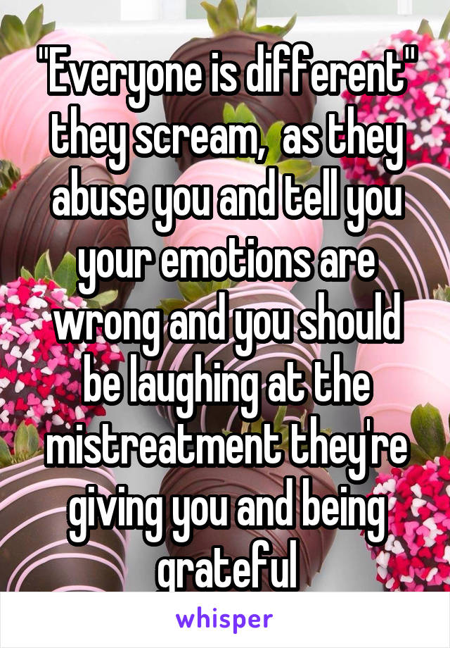 "Everyone is different" they scream,  as they abuse you and tell you your emotions are wrong and you should be laughing at the mistreatment they're giving you and being grateful