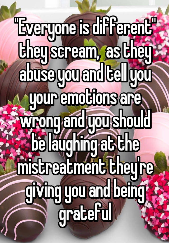 "Everyone is different" they scream,  as they abuse you and tell you your emotions are wrong and you should be laughing at the mistreatment they're giving you and being grateful