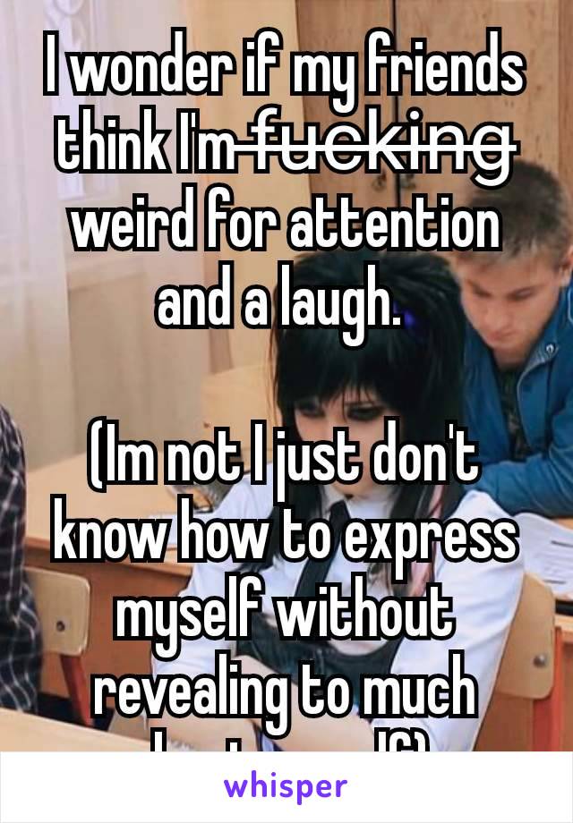 I wonder if my friends think I'm f̶u̶c̶k̶i̶n̶g̶ weird for attention and a laugh. 

(Im not I just don't know how to express myself without revealing to much about myself) 