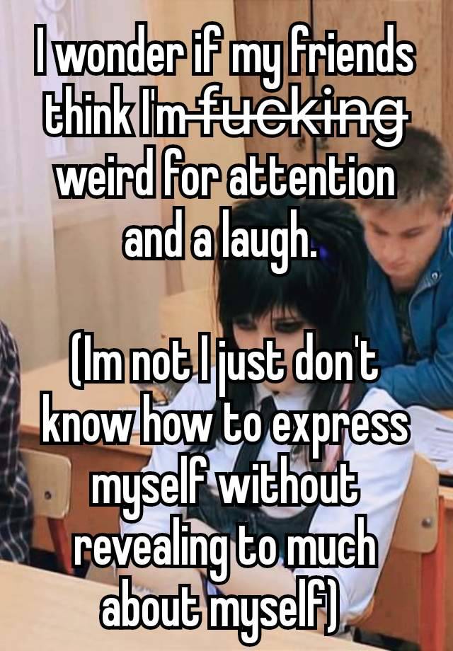 I wonder if my friends think I'm f̶u̶c̶k̶i̶n̶g̶ weird for attention and a laugh. 

(Im not I just don't know how to express myself without revealing to much about myself) 