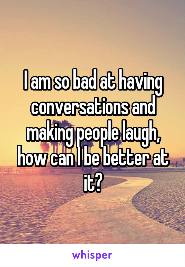 I am so bad at having conversations and making people laugh, how can I be better at it?