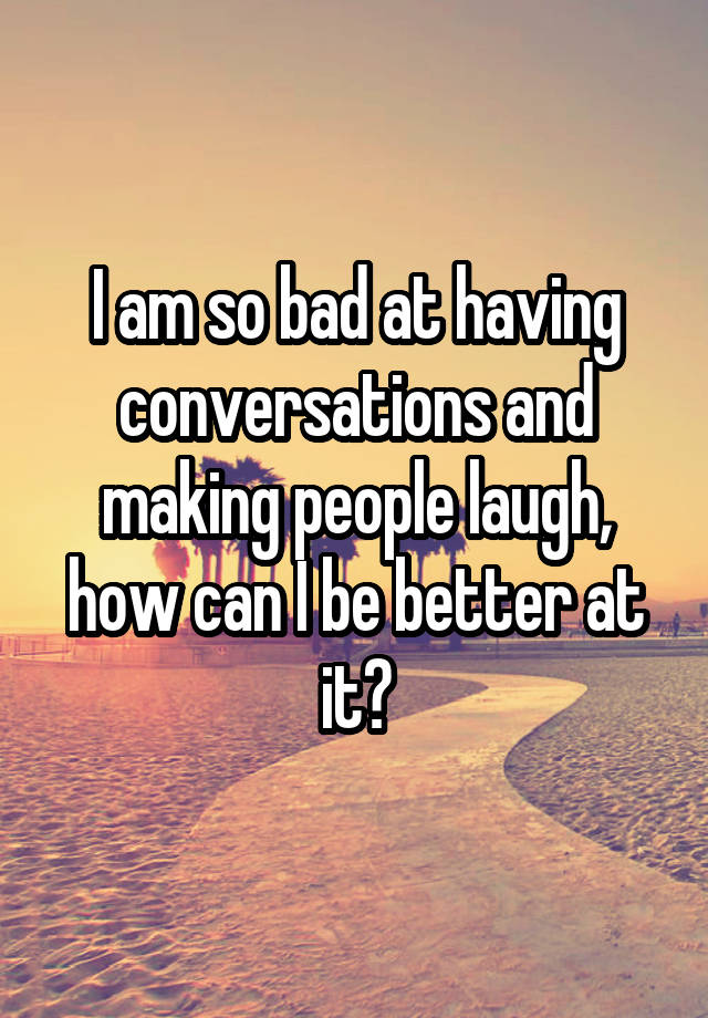 I am so bad at having conversations and making people laugh, how can I be better at it?