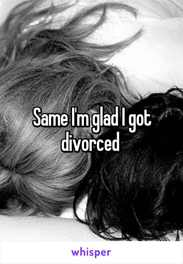 Same I'm glad I got divorced 