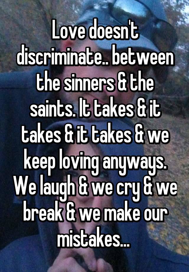 Love doesn't discriminate.. between the sinners & the saints. It takes & it takes & it takes & we keep loving anyways. We laugh & we cry & we break & we make our mistakes... 