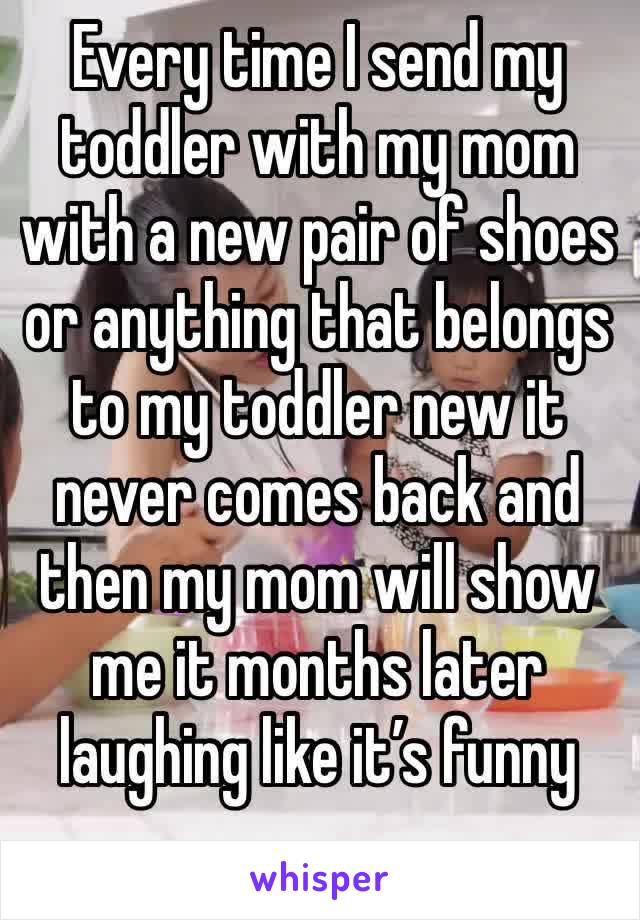 Every time I send my toddler with my mom with a new pair of shoes or anything that belongs to my toddler new it never comes back and then my mom will show me it months later laughing like it’s funny 
