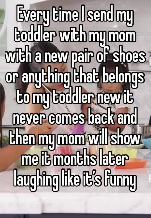 Every time I send my toddler with my mom with a new pair of shoes or anything that belongs to my toddler new it never comes back and then my mom will show me it months later laughing like it’s funny 
