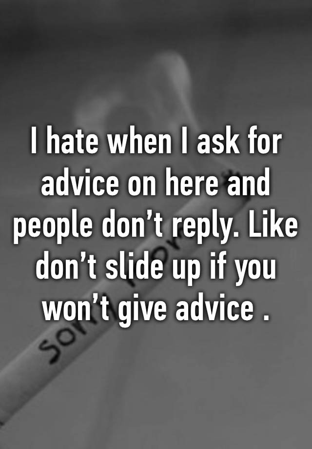 I hate when I ask for advice on here and people don’t reply. Like don’t slide up if you won’t give advice .