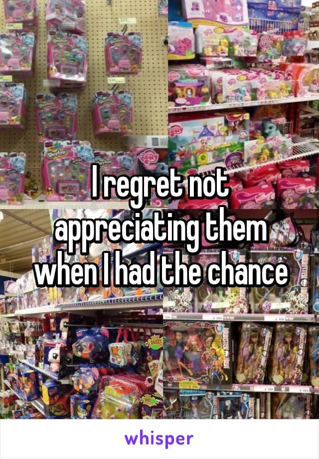 I regret not appreciating them when I had the chance