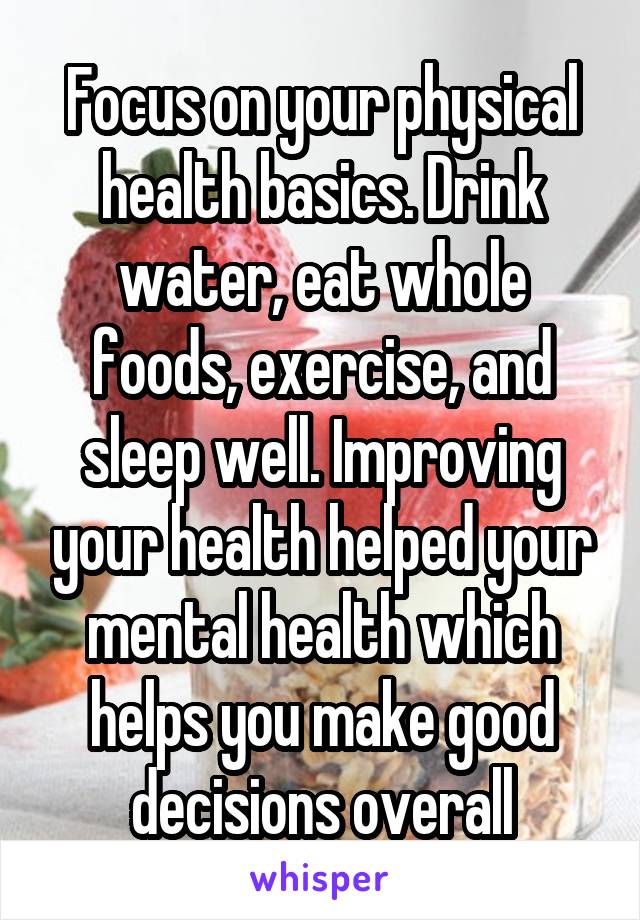 Focus on your physical health basics. Drink water, eat whole foods, exercise, and sleep well. Improving your health helped your mental health which helps you make good decisions overall