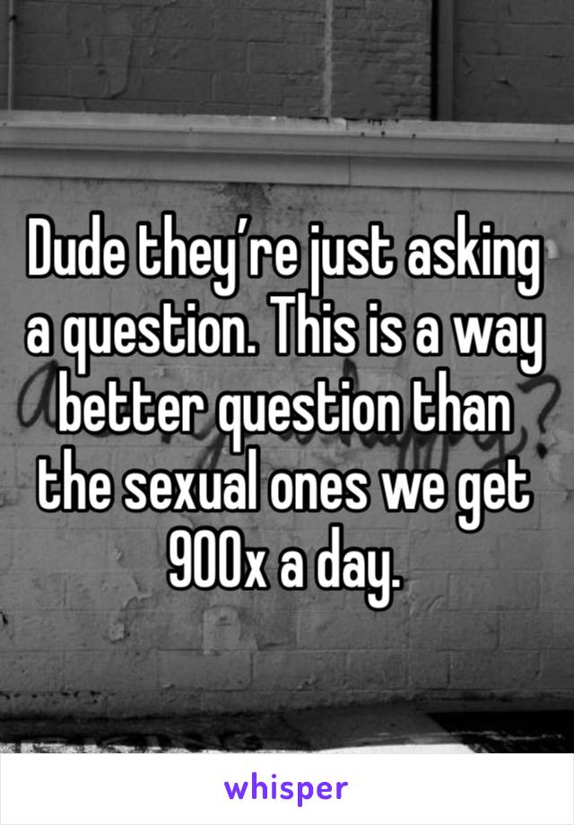 Dude they’re just asking a question. This is a way better question than the sexual ones we get 900x a day. 