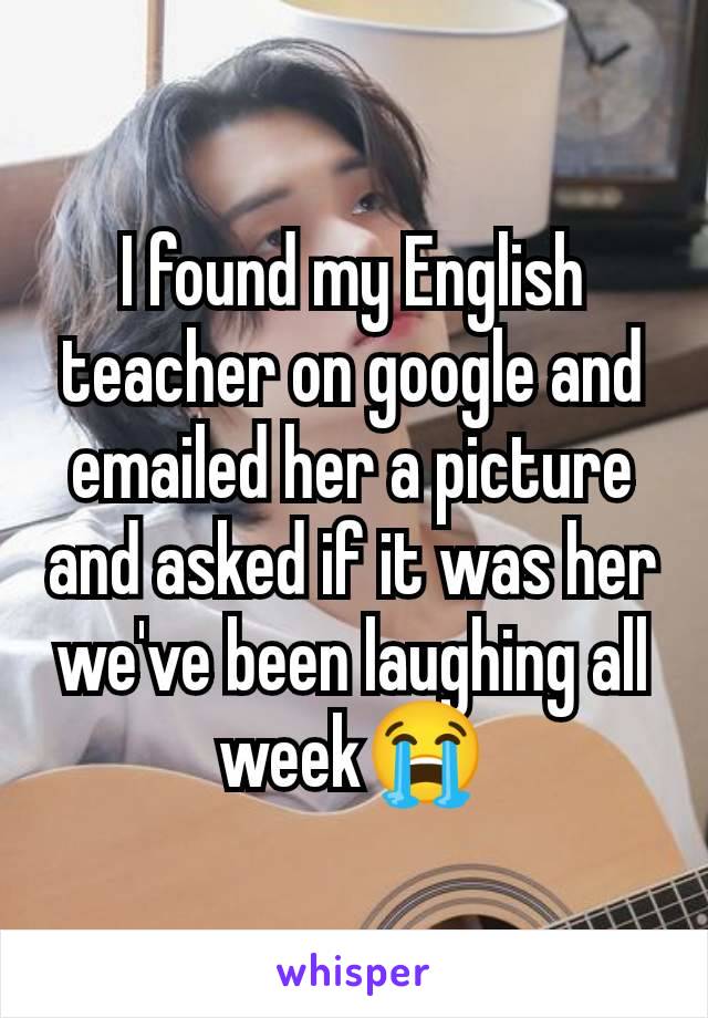 I found my English teacher on google and emailed her a picture and asked if it was her we've been laughing all week😭