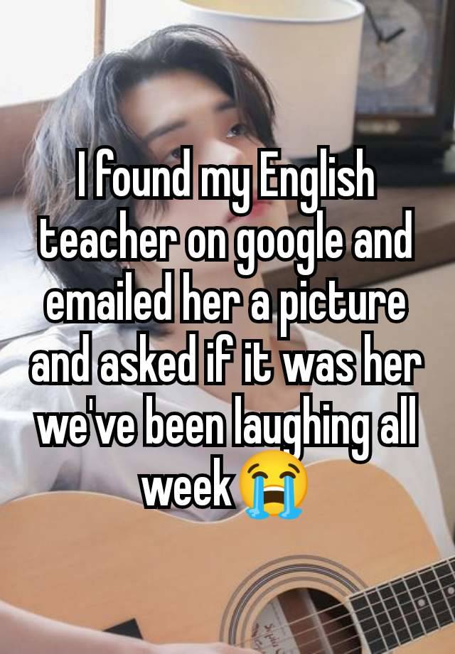 I found my English teacher on google and emailed her a picture and asked if it was her we've been laughing all week😭