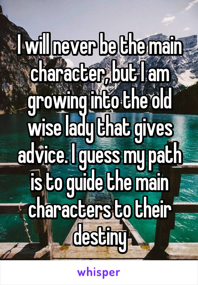 I will never be the main character, but I am growing into the old wise lady that gives advice. I guess my path is to guide the main characters to their destiny