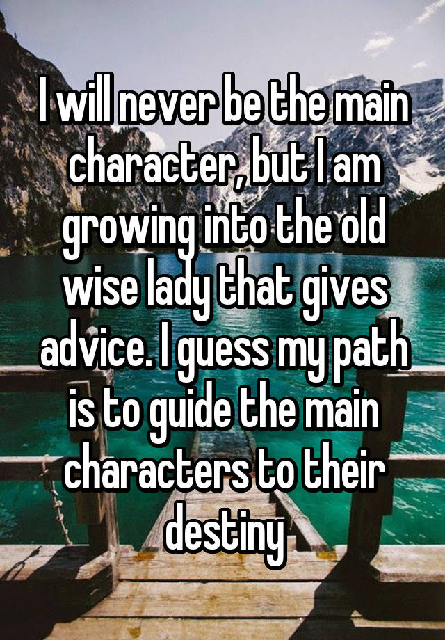 I will never be the main character, but I am growing into the old wise lady that gives advice. I guess my path is to guide the main characters to their destiny