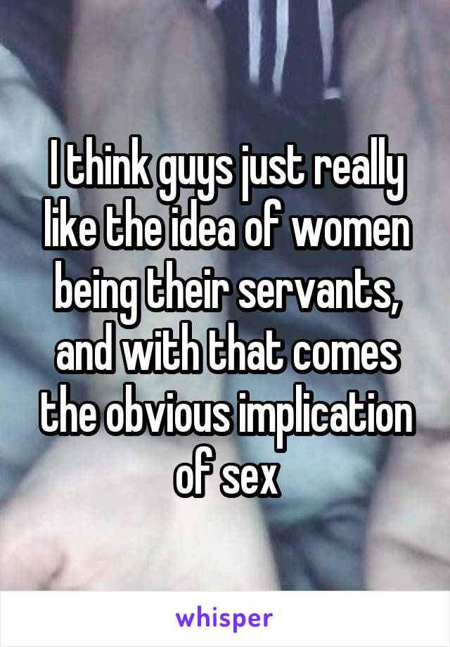 I think guys just really like the idea of women being their servants, and with that comes the obvious implication of sex