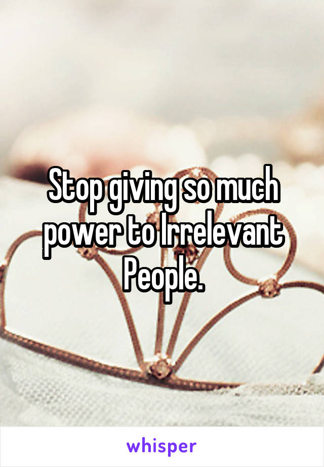 Stop giving so much power to Irrelevant People.