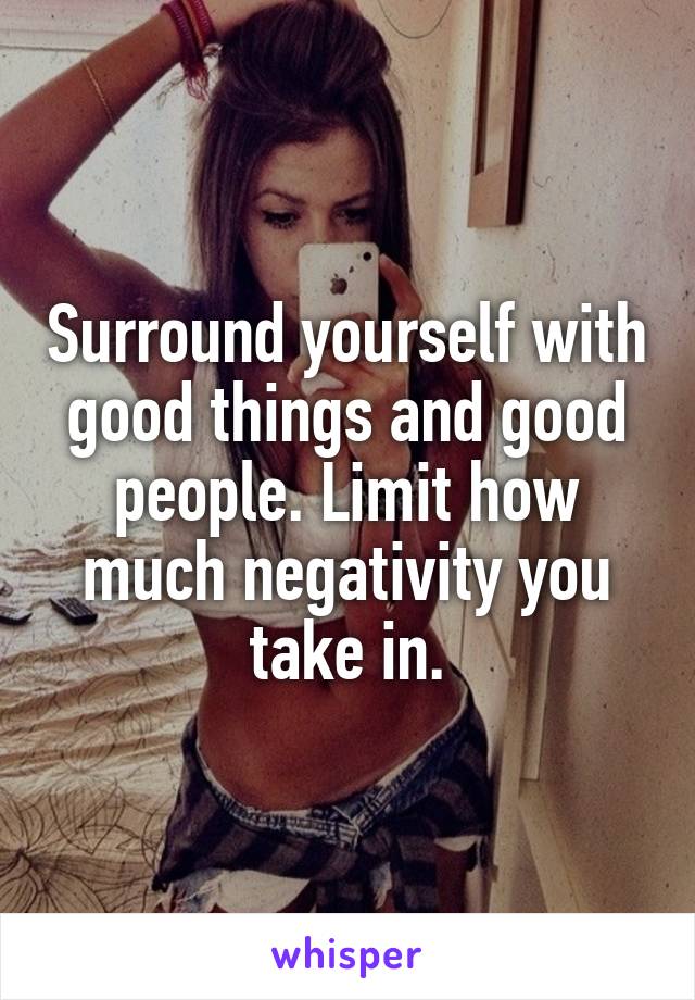 Surround yourself with good things and good people. Limit how much negativity you take in.