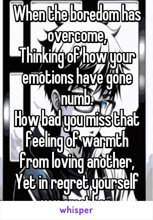 When the boredom has overcome,
Thinking of how your emotions have gone numb.
How bad you miss that feeling of warmth from loving another,
Yet in regret yourself you smother.