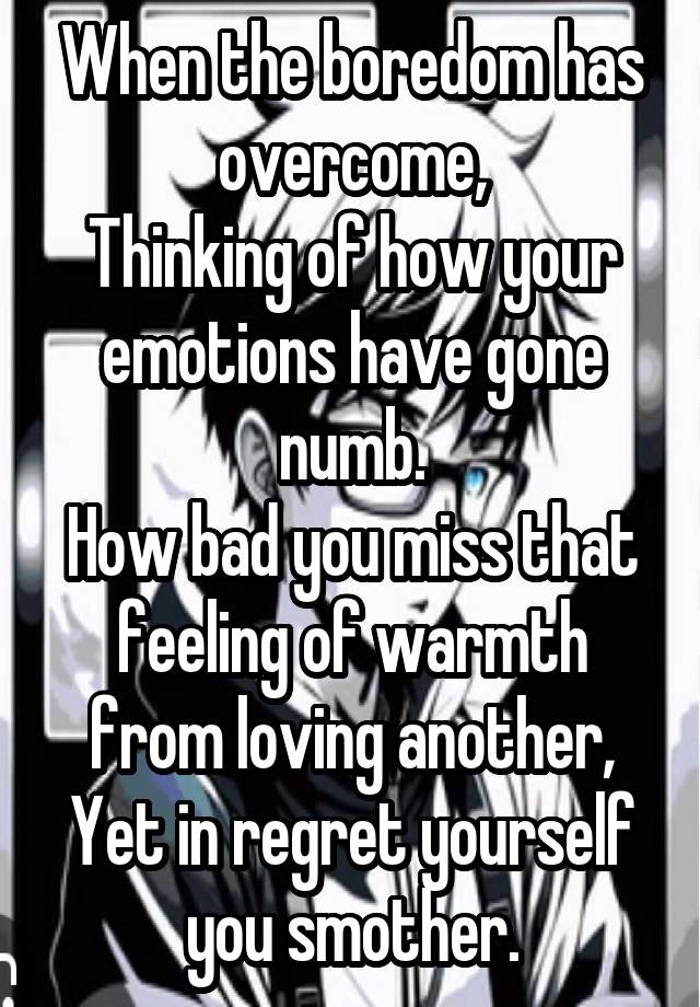 When the boredom has overcome,
Thinking of how your emotions have gone numb.
How bad you miss that feeling of warmth from loving another,
Yet in regret yourself you smother.