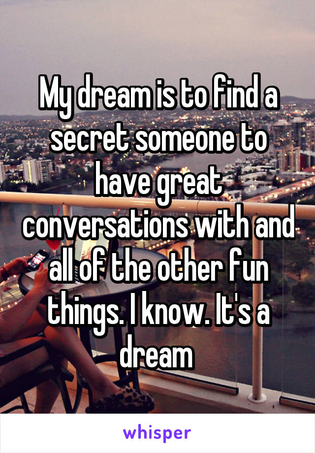 My dream is to find a secret someone to have great conversations with and all of the other fun things. I know. It's a dream 